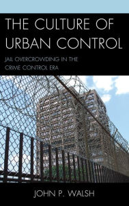 The Culture of Urban Control: Jail Overcrowding in the Crime Control Era John P. Walsh Author