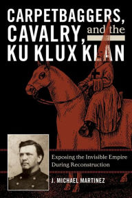 Carpetbaggers, Cavalry, and the Ku Klux Klan: Exposing the Invisible Empire During Reconstruction J. Michael Martinez Author