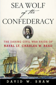 Sea Wolf of the Confederacy: The Daring Civil War Raids of Naval Lt. Charles W. Read David W. Shaw Author