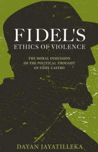 Fidel's Ethics of Violence: The Moral Dimension of the Political Thought of Fidel Castro Dayan Jayatilleka Author