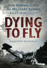 Dying to Fly: The Human Cost of Military Flying: East Midlands Alastair Goodrum Author