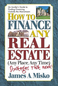 How to Finance Any Real Estate, Any Place, Any Time: Strategies That Work - James A. Misko
