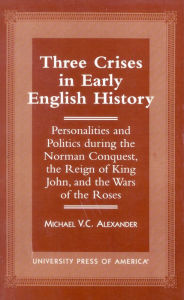 Three Crises in Early English History: Personalities and Politics During the Norman Conquest, the Reign of King John, and the Wars of the Roses Michae