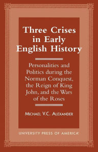 Three Crises in Early English History: Personalities and Politics During the Norman Conquest, the Reign of King John, and the Wars of the Roses Michae