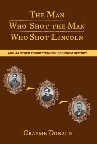 The Man Who Shot the Man Who Shot Lincoln: And 44 Other Forgotten Figures from History Graeme Donald Author