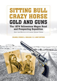 Sitting Bull, Crazy Horse, Gold and Guns: The 1874 Yellowstone Wagon Road and Prospecting Expedition and the Battle of Lodge Grass Creek Colonel Frenc