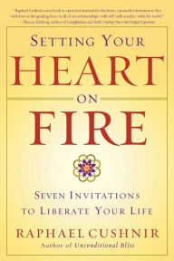 Setting Your Heart on Fire: Seven Invitations to Liberate Your Life Raphael Cushnir Author