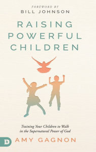 Raising Powerful Children: Training Your Children to Walk in the Supernatural Power of God Amy Gagnon Author