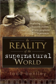 The Reality of the Supernatural World: Exploring Heavenly Realms and Prophetic Experiences Todd Bentley Author