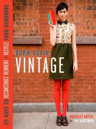 Born-Again Vintage: 25 Ways to Deconstruct, Reinvent, and Recycle Your Wardrobe - Bridgett Artise