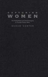 Capturing Women: The Manipulation of Cultural Imagery in Canada's Prairie West - Sarah A. Carter