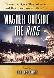 Wagner Outside the Ring: Essays on the Operas, Their Performance and Their Connections with Other Arts John Louis DiGaetani Editor
