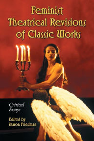 Feminist Theatrical Revisions of Classic Works: Critical Essays Sharon Friedman Editor