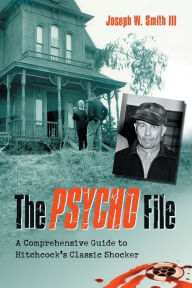 The Psycho File: A Comprehensive Guide to Hitchcock's Classic Shocker Joseph W. Smith III Author