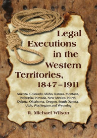 Legal Executions in the Western Territories, 1847-1911: Arizona, Colorado, Idaho, Kansas, Montana, Nebraska, Nevada, New Mexico, North Dakota, Oklahoma, Oregon, South Dakota, Utah, Washington and Wyoming - R. Michael Wilson