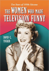 The Women Who Made Television Funny: Ten Stars of 1950s Sitcoms David C. Tucker Author