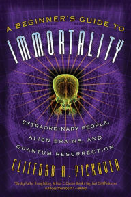 A Beginner's Guide to Immortality: Extraordinary People, Alien Brains, and Quantum Resurrection Clifford A Pickover Author