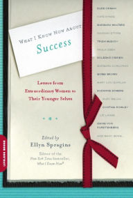 What I Know Now About Success: Letters from Extraordinary Women to Their Younger Selves Ellyn Spragins Author