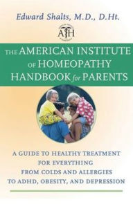 The American Institute of Homeopathy Handbook for Parents: A Guide to Healthy Treatment for Everything from Colds and Allergies to ADHD, Obesity, and Depression - Edward Shalts M.D., D.Ht.