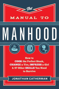 The Manual to Manhood: How to Cook the Perfect Steak, Change a Tire, Impress a Girl & 97 Other Skills You Need to Survive Jonathan Catherman Author