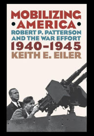 Mobilizing America: Robert P. Patterson and the War Effort, 1940-1945 Keith E. Eiler Author