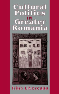 Cultural Politics in Greater Romania: Regionalism, Nation Building, and Ethnic Struggle, 1918-1930 Irina Livezeanu Author