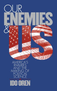 Our Enemies and US: America's Rivalries and the Making of Political Science Ido Oren Author