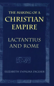 The Making of a Christian Empire: Lactantius and Rome Elizabeth DePalma Digeser Author