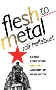 Flesh to Metal: Soviet Literature and the Alchemy of Revolution Rolf Hellebust Author