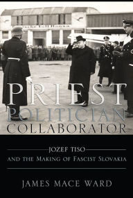 Priest, Politician, Collaborator: Jozef Tiso and the Making of Fascist Slovakia James Mace Ward Author
