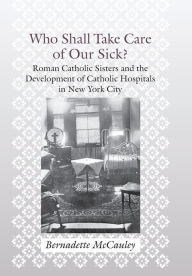 Who Shall Take Care of Our Sick?: Roman Catholic Sisters and the Development of Catholic Hospitals in New York City Bernadette McCauley Author