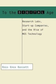 To the Digital Age: Research Labs, Start-up Companies, and the Rise of MOS Technology Ross Knox Bassett Author