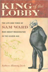 King of the Lobby: The Life and Times of Sam Ward, Man-About-Washington in the Gilded Age Kathryn Allamong Jacob Author