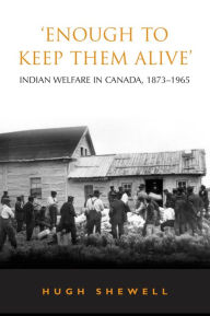 'Enough to Keep Them Alive': Indian Social Welfare in Canada, 1873-1965 Hugh E.Q. Shewell Author