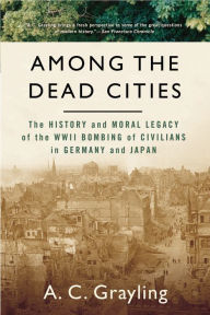 Among The Dead Cities: The History and Moral Legacy of the WWII Bombing of Civilians in Germany and Japan - A. C. Grayling