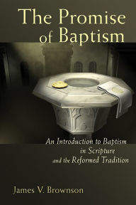 Promise of Baptism: An Introduction to Baptism in Scripture and the Reformed Tradition James V. Brownson Author