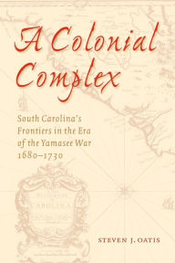 A Colonial Complex: South Carolina's Frontiers in the Era of the Yamasee War, 1680-1730 - Steven J. Oatis