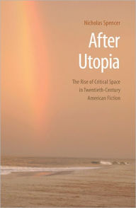 After Utopia: The Rise of Critical Space in Twentieth-Century American Fiction Nicholas Spencer Author