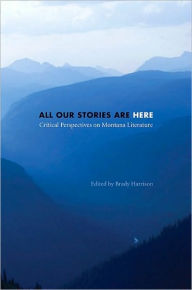 All Our Stories Are Here: Critical Perspectives on Montana Literature Brady Harrison Author