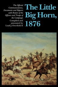 The Little Big Horn, 1876: The Official Communications, Documents and Reports Loyd J. Overfield II Editor