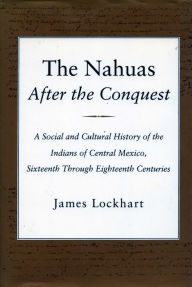The Nahuas After the Conquest: A Social and Cultural History of the Indians of Central Mexico, Sixteenth Through Eighteenth Centuries James Lockhart A