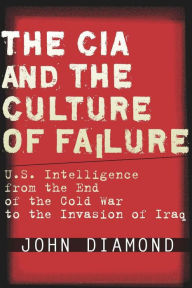 The CIA and the Culture of Failure: U.S. Intelligence from the End of the Cold War to the Invasion of Iraq John Diamond Author