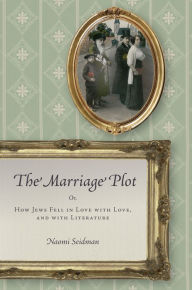 The Marriage Plot: Or, How Jews Fell in Love with Love, and with Literature Naomi Seidman Author
