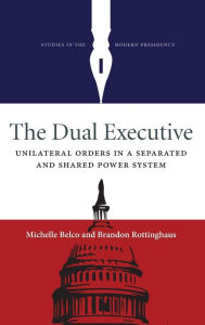 The Dual Executive: Unilateral Orders in a Separated and Shared Power System - Michelle Belco