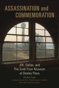 Assassination and Commemoration: JFK, Dallas, and The Sixth Floor Museum at Dealey Plaza Stephen Fagin Author