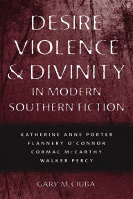 Desire, Violence, and Divinity in Modern Southern Fiction: Katherine Anne Porter, Flannery O'Connor, Cormac McCarthy, Walker Percy Gary M. Ciuba Autho