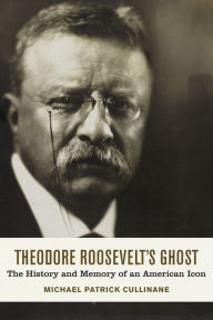 Theodore Roosevelt's Ghost: The History and Memory of an American Icon Michael Patrick Cullinane Author
