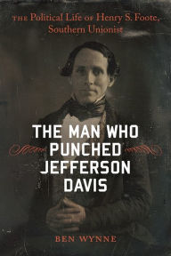 The Man Who Punched Jefferson Davis: The Political Life of Henry S. Foote, Southern Unionist Ben Wynne Author