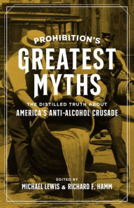 Prohibition's Greatest Myths: The Distilled Truth about America's Anti-Alcohol Crusade Michael Lewis Editor