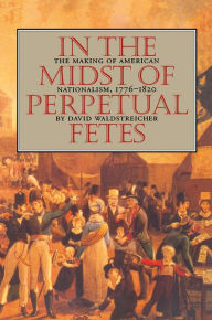In the Midst of Perpetual Fetes: The Making of American Nationalism, 1776-1820 David Waldstreicher Author